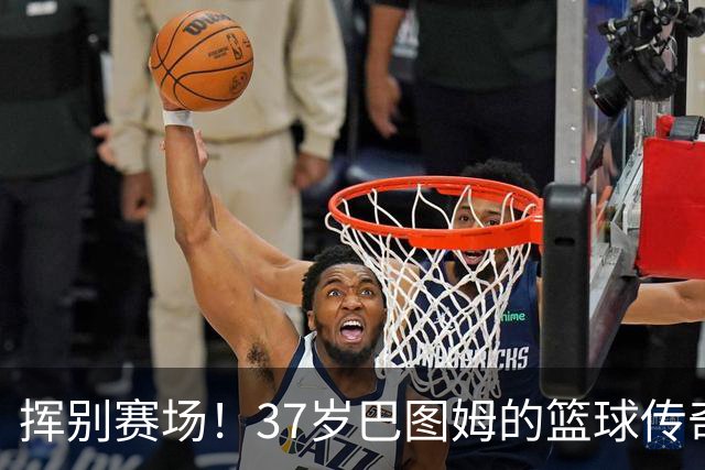 挥别赛场！37岁巴图姆的篮球传奇与归乡时刻