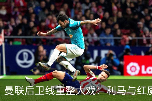 曼联后卫线重整大戏：利马与红魔的离别剧？